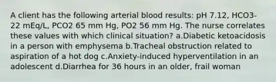 A client has the following arterial blood results: pH 7.12, HCO3- 22 mEq/L, PCO2 65 mm Hg, PO2 56 mm Hg. The nurse correlates these values with which clinical situation? a.Diabetic ketoacidosis in a person with emphysema b.Tracheal obstruction related to aspiration of a hot dog c.Anxiety-induced hyperventilation in an adolescent d.Diarrhea for 36 hours in an older, frail woman