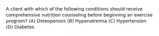 A client with which of the following conditions should receive comprehensive nutrition counseling before beginning an exercise program? (A) Osteoporosis (B) Hyponatremia (C) Hypertension (D) Diabetes