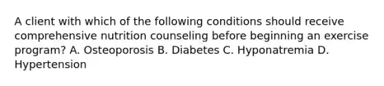 A client with which of the following conditions should receive comprehensive nutrition counseling before beginning an exercise program? A. Osteoporosis B. Diabetes C. Hyponatremia D. Hypertension