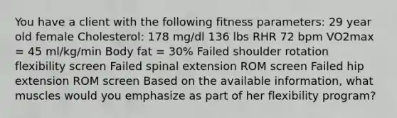 You have a client with the following fitness parameters: 29 year old female Cholesterol: 178 mg/dl 136 lbs RHR 72 bpm VO2max = 45 ml/kg/min Body fat = 30% Failed shoulder rotation flexibility screen Failed spinal extension ROM screen Failed hip extension ROM screen Based on the available information, what muscles would you emphasize as part of her flexibility program?