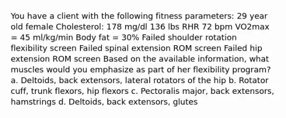 You have a client with the following fitness parameters: 29 year old female Cholesterol: 178 mg/dl 136 lbs RHR 72 bpm VO2max = 45 ml/kg/min Body fat = 30% Failed shoulder rotation flexibility screen Failed spinal extension ROM screen Failed hip extension ROM screen Based on the available information, what muscles would you emphasize as part of her flexibility program? a. Deltoids, back extensors, lateral rotators of the hip b. Rotator cuff, trunk flexors, hip flexors c. Pectoralis major, back extensors, hamstrings d. Deltoids, back extensors, glutes