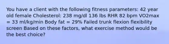 You have a client with the following fitness parameters: 42 year old female Cholesterol: 238 mg/dl 136 lbs RHR 82 bpm VO2max = 33 ml/kg/min Body fat = 29% Failed trunk flexion flexibility screen Based on these factors, what exercise method would be the best choice?