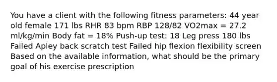 You have a client with the following fitness parameters: 44 year old female 171 lbs RHR 83 bpm RBP 128/82 VO2max = 27.2 ml/kg/min Body fat = 18% Push-up test: 18 Leg press 180 lbs Failed Apley back scratch test Failed hip flexion flexibility screen Based on the available information, what should be the primary goal of his exercise prescription