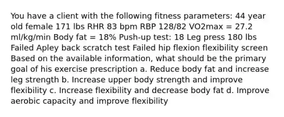 You have a client with the following fitness parameters: 44 year old female 171 lbs RHR 83 bpm RBP 128/82 VO2max = 27.2 ml/kg/min Body fat = 18% Push-up test: 18 Leg press 180 lbs Failed Apley back scratch test Failed hip flexion flexibility screen Based on the available information, what should be the primary goal of his exercise prescription a. Reduce body fat and increase leg strength b. Increase upper body strength and improve flexibility c. Increase flexibility and decrease body fat d. Improve aerobic capacity and improve flexibility