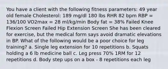 You have a client with the following fitness parameters: 49 year old female Cholesterol: 189 mg/dl 180 lbs RHR 82 bpm RBP = 136/100 VO2max = 28 ml/kg/min Body fat = 38% Failed Knee Flexion Screen Failed Hip Extension Screen She has been cleared for exercise, but the medical form says avoid dramatic elevations in BP. What of the following would be a poor choice for leg training? a. Single leg extension for 10 repetitions b. Squats holding a 6 lb medicine ball c. Leg press 70% 1RM for 12 repetitions d. Body step ups on a box - 8 repetitions each leg