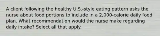 A client following the healthy U.S.-style eating pattern asks the nurse about food portions to include in a 2,000-calorie daily food plan. What recommendation would the nurse make regarding daily intake? Select all that apply.