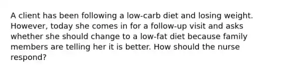 A client has been following a low-carb diet and losing weight. However, today she comes in for a follow-up visit and asks whether she should change to a low-fat diet because family members are telling her it is better. How should the nurse respond?