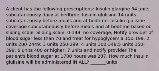 A client has the following prescriptions: Insulin glargine 54 units subcutaneously daily at bedtime. Insulin glulisine 14 units subcutaneously before meals and at bedtime. Insulin glulisine coverage subcutaneously before meals and at bedtime based on sliding scale. Sliding scale: 0-149: no coverage; Notify provider of blood sugar less than 70 and treat for hypoglycemia 150-199: 2 units 200-2449: 3 units 250-299: 4 units 300-349:5 units 350-399: 6 units 400 or higher: 7 units and notify provider The patient's blood sugar at 1700 hours was 287. How much insulin glulisine will be administered IN ALL? _______units