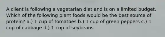 A client is following a vegetarian diet and is on a limited budget. Which of the following plant foods would be the best source of protein? a.) 1 cup of tomatoes b.) 1 cup of green peppers c.) 1 cup of cabbage d.) 1 cup of soybeans