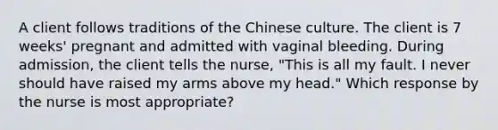 A client follows traditions of the Chinese culture. The client is 7 weeks' pregnant and admitted with vaginal bleeding. During admission, the client tells the nurse, "This is all my fault. I never should have raised my arms above my head." Which response by the nurse is most appropriate?