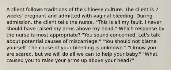 A client follows traditions of the Chinese culture. The client is 7 weeks' pregnant and admitted with vaginal bleeding. During admission, the client tells the nurse, "This is all my fault. I never should have raised my arms above my head." Which response by the nurse is most appropriate? "You sound concerned. Let's talk about potential causes of miscarriage." "You should not blame yourself. The cause of your bleeding is unknown." "I know you are scared, but we will do all we can to help your baby." "What caused you to raise your arms up above your head?"