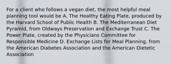 For a client who follows a vegan diet, the most helpful meal planning tool would be A. The Healthy Eating Plate, produced by the Harvard School of Public Health B. The Mediterranean Diet Pyramid, from Oldways Preservation and Exchange Trust C. The Power Plate, created by the Physicians Committee for Responsible Medicine D. Exchange Lists for Meal Planning, from the American Diabetes Association and the American Dietetic Association