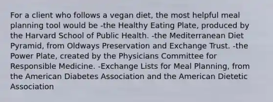 For a client who follows a vegan diet, the most helpful meal planning tool would be -the Healthy Eating Plate, produced by the Harvard School of Public Health. -the Mediterranean Diet Pyramid, from Oldways Preservation and Exchange Trust. -the Power Plate, created by the Physicians Committee for Responsible Medicine. -Exchange Lists for Meal Planning, from the American Diabetes Association and the American Dietetic Association