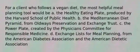 For a client who follows a vegan diet, the most helpful meal planning tool would be a. the Healthy Eating Plate, produced by the Harvard School of Public Health. b. the Mediterranean Diet Pyramid, from Oldways Preservation and Exchange Trust. c. the Power Plate, created by the Physicians Committee for Responsible Medicine. d. Exchange Lists for Meal Planning, from the American Diabetes Association and the American Dietetic Association