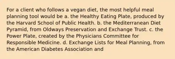 For a client who follows a vegan diet, the most helpful meal planning tool would be a. the Healthy Eating Plate, produced by the Harvard School of Public Health. b. the Mediterranean Diet Pyramid, from Oldways Preservation and Exchange Trust. c. the Power Plate, created by the Physicians Committee for Responsible Medicine. d. Exchange Lists for Meal Planning, from the American Diabetes Association and