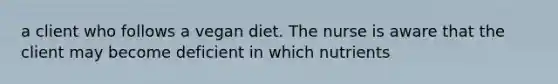 a client who follows a vegan diet. The nurse is aware that the client may become deficient in which nutrients