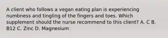 A client who follows a vegan eating plan is experiencing numbness and tingling of the fingers and toes. Which supplement should the nurse recommend to this client? A. C B. B12 C. Zinc D. Magnesium