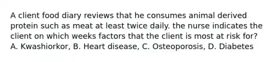 A client food diary reviews that he consumes animal derived protein such as meat at least twice daily. the nurse indicates the client on which weeks factors that the client is most at risk for? A. Kwashiorkor, B. Heart disease, C. Osteoporosis, D. Diabetes