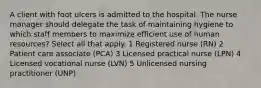 A client with foot ulcers is admitted to the hospital. The nurse manager should delegate the task of maintaining hygiene to which staff members to maximize efficient use of human resources? Select all that apply. 1 Registered nurse (RN) 2 Patient care associate (PCA) 3 Licensed practical nurse (LPN) 4 Licensed vocational nurse (LVN) 5 Unlicensed nursing practitioner (UNP)