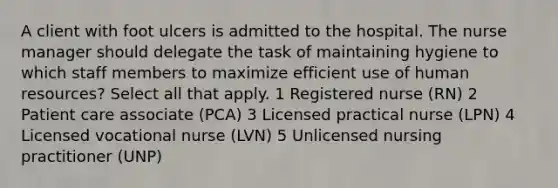 A client with foot ulcers is admitted to the hospital. The nurse manager should delegate the task of maintaining hygiene to which staff members to maximize efficient use of human resources? Select all that apply. 1 Registered nurse (RN) 2 Patient care associate (PCA) 3 Licensed practical nurse (LPN) 4 Licensed vocational nurse (LVN) 5 Unlicensed nursing practitioner (UNP)