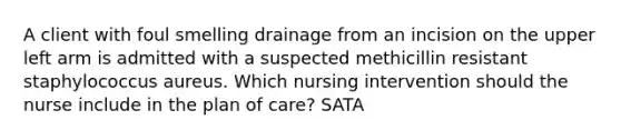 A client with foul smelling drainage from an incision on the upper left arm is admitted with a suspected methicillin resistant staphylococcus aureus. Which nursing intervention should the nurse include in the plan of care? SATA