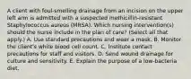 A client with foul-smelling drainage from an incision on the upper left arm is admitted with a suspected methicillin-resistant Staphylococcus aureus (MRSA). Which nursing intervention(s) should the nurse include in the plan of care? (Select all that apply.) A. Use standard precautions and wear a mask. B. Monitor the client's white blood cell count. C. Institute contact precautions for staff and visitors. D. Send wound drainage for culture and sensitivity. E. Explain the purpose of a low-bacteria diet.