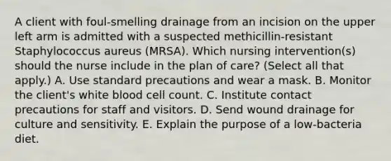 A client with foul-smelling drainage from an incision on the upper left arm is admitted with a suspected methicillin-resistant Staphylococcus aureus (MRSA). Which nursing intervention(s) should the nurse include in the plan of care? (Select all that apply.) A. Use standard precautions and wear a mask. B. Monitor the client's white blood cell count. C. Institute contact precautions for staff and visitors. D. Send wound drainage for culture and sensitivity. E. Explain the purpose of a low-bacteria diet.