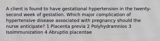 A client is found to have gestational hypertension in the twenty-second week of gestation. Which major complication of hypertensive disease associated with pregnancy should the nurse anticipate? 1 Placenta previa 2 Polyhydramnios 3 Isoimmunization 4 Abruptio placentae