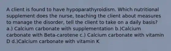 A client is found to have hypoparathyroidism. Which nutritional supplement does the nurse, teaching the client about measures to manage the disorder, tell the client to take on a daily basis? a.) Calcium carbonate with supplementation b.)Calcium carbonate with Beta-carotene c.) Calcium carbonate with vitamin D d.)Calcium carbonate with vitamin K