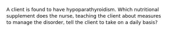 A client is found to have hypoparathyroidism. Which nutritional supplement does the nurse, teaching the client about measures to manage the disorder, tell the client to take on a daily basis?