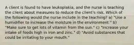 A client is found to have leukoplakia, and the nurse is teaching the client about measures to reduce the client's risk. Which of the following would the nurse include in the teaching? a) "Use a humidifier to increase the moisture in the environment." b) "Make sure to get lots of vitamin from the sun." c) "Increase your intake of foods high in iron and zinc." d) "Avoid substances that could be irritating to your mouth."