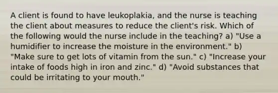 A client is found to have leukoplakia, and the nurse is teaching the client about measures to reduce the client's risk. Which of the following would the nurse include in the teaching? a) "Use a humidifier to increase the moisture in the environment." b) "Make sure to get lots of vitamin from the sun." c) "Increase your intake of foods high in iron and zinc." d) "Avoid substances that could be irritating to your mouth."