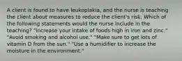 A client is found to have leukoplakia, and the nurse is teaching the client about measures to reduce the client's risk. Which of the following statements would the nurse include in the teaching? "Increase your intake of foods high in iron and zinc." "Avoid smoking and alcohol use." "Make sure to get lots of vitamin D from the sun." "Use a humidifier to increase the moisture in the environment."