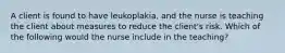 A client is found to have leukoplakia, and the nurse is teaching the client about measures to reduce the client's risk. Which of the following would the nurse include in the teaching?