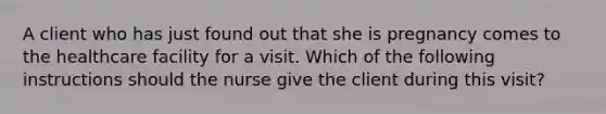 A client who has just found out that she is pregnancy comes to the healthcare facility for a visit. Which of the following instructions should the nurse give the client during this visit?