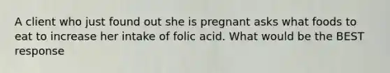 A client who just found out she is pregnant asks what foods to eat to increase her intake of folic acid. What would be the BEST response