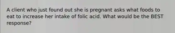 A client who just found out she is pregnant asks what foods to eat to increase her intake of folic acid. What would be the BEST response?