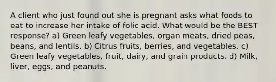 A client who just found out she is pregnant asks what foods to eat to increase her intake of folic acid. What would be the BEST response? a) Green leafy vegetables, organ meats, dried peas, beans, and lentils. b) Citrus fruits, berries, and vegetables. c) Green leafy vegetables, fruit, dairy, and grain products. d) Milk, liver, eggs, and peanuts.