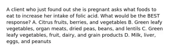 A client who just found out she is pregnant asks what foods to eat to increase her intake of folic acid. What would be the BEST response? A. Citrus fruits, berries, and vegetables B. Green leafy vegetables, organ meats, dried peas, beans, and lentils C. Green leafy vegetables, fruit, dairy, and grain products D. Milk, liver, eggs, and peanuts