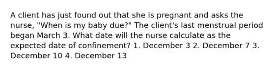 A client has just found out that she is pregnant and asks the nurse, "When is my baby due?" The client's last menstrual period began March 3. What date will the nurse calculate as the expected date of confinement? 1. December 3 2. December 7 3. December 10 4. December 13