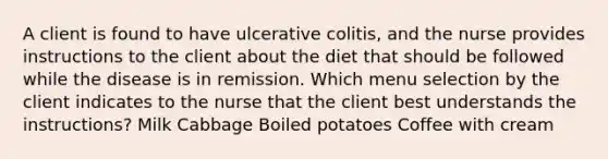 A client is found to have ulcerative colitis, and the nurse provides instructions to the client about the diet that should be followed while the disease is in remission. Which menu selection by the client indicates to the nurse that the client best understands the instructions? Milk Cabbage Boiled potatoes Coffee with cream