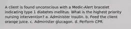 A client is found unconscious with a Medic-Alert bracelet indicating type 1 diabetes mellitus. What is the highest priority nursing intervention? a. Administer insulin. b. Feed the client orange juice. c. Administer glucagon. d. Perform CPR.