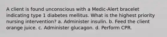 A client is found unconscious with a Medic-Alert bracelet indicating type 1 diabetes mellitus. What is the highest priority nursing intervention? a. Administer insulin. b. Feed the client orange juice. c. Administer glucagon. d. Perform CPR.