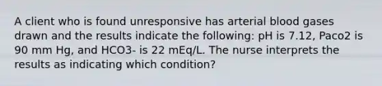 A client who is found unresponsive has arterial blood gases drawn and the results indicate the following: pH is 7.12, Paco2 is 90 mm Hg, and HCO3- is 22 mEq/L. The nurse interprets the results as indicating which condition?