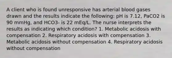 A client who is found unresponsive has arterial blood gases drawn and the results indicate the following: pH is 7.12, PaCO2 is 90 mmHg, and HCO3- is 22 mEq/L. The nurse interprets the results as indicating which condition? 1. Metabolic acidosis with compensation 2. Respiratory acidosis with compensation 3. Metabolic acidosis without compensation 4. Respiratory acidosis without compensation