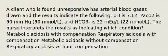 A client who is found unresponsive has arterial blood gases drawn and the results indicate the following: pH is 7.12, Paco2 is 90 mm Hg (90 mmol/L), and HCO3- is 22 mEq/L (22 mmol/L). The nurse interprets the results as indicating which condition? Metabolic acidosis with compensation Respiratory acidosis with compensation Metabolic acidosis without compensation Respiratory acidosis without compensation