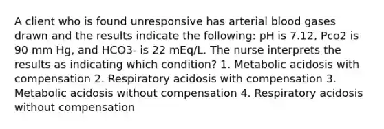 A client who is found unresponsive has arterial blood gases drawn and the results indicate the following: pH is 7.12, Pco2 is 90 mm Hg, and HCO3- is 22 mEq/L. The nurse interprets the results as indicating which condition? 1. Metabolic acidosis with compensation 2. Respiratory acidosis with compensation 3. Metabolic acidosis without compensation 4. Respiratory acidosis without compensation