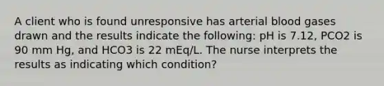 A client who is found unresponsive has arterial blood gases drawn and the results indicate the following: pH is 7.12, PCO2 is 90 mm Hg, and HCO3 is 22 mEq/L. The nurse interprets the results as indicating which condition?