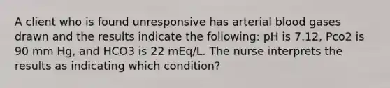 A client who is found unresponsive has arterial blood gases drawn and the results indicate the following: pH is 7.12, Pco2 is 90 mm Hg, and HCO3 is 22 mEq/L. The nurse interprets the results as indicating which condition?