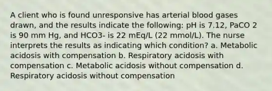 A client who is found unresponsive has arterial blood gases drawn, and the results indicate the following: pH is 7.12, PaCO 2 is 90 mm Hg, and HCO3- is 22 mEq/L (22 mmol/L). The nurse interprets the results as indicating which condition? a. Metabolic acidosis with compensation b. Respiratory acidosis with compensation c. Metabolic acidosis without compensation d. Respiratory acidosis without compensation